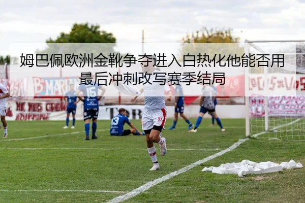 姆巴佩欧洲金靴争夺进入白热化他能否用最后冲刺改写赛季结局