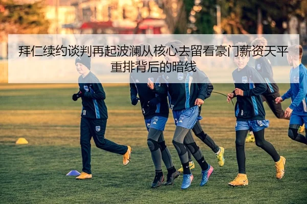 拜仁续约谈判再起波澜从核心去留看豪门薪资天平重排背后的暗线